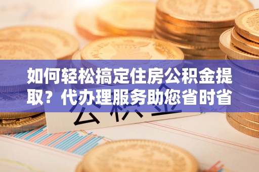 错那如何轻松搞定住房公积金提取？代办理服务助您省时省力