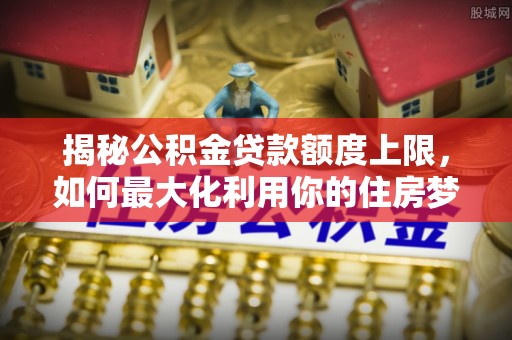 错那揭秘公积金贷款额度上限，如何最大化利用你的住房梦想资金？