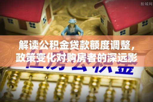 错那解读公积金贷款额度调整，政策变化对购房者的深远影响
