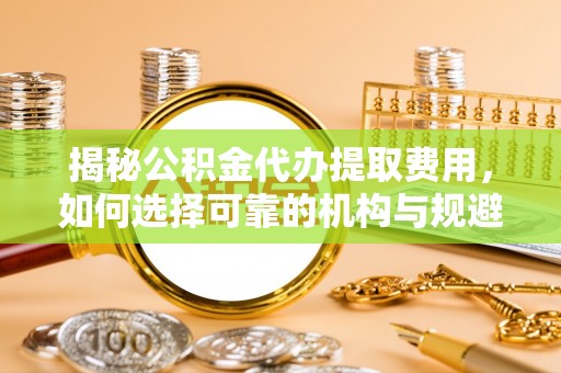 错那揭秘公积金代办提取费用，如何选择可靠的机构与规避潜在风险