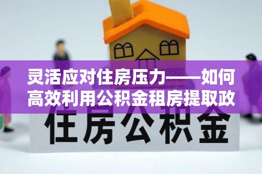 错那灵活应对住房压力——如何高效利用公积金租房提取政策