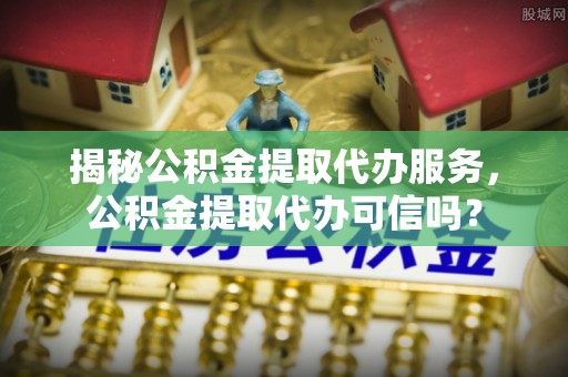 错那揭秘公积金提取代办服务，公积金提取代办可信吗？