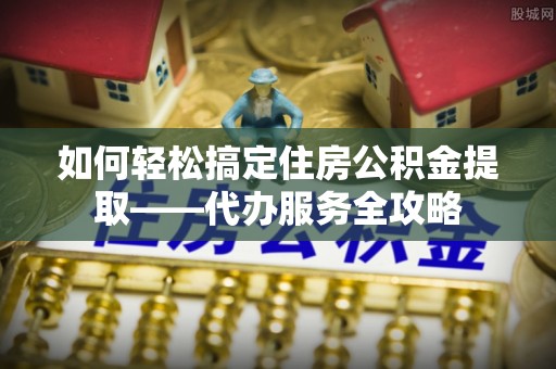 错那如何轻松搞定住房公积金提取——代办服务全攻略