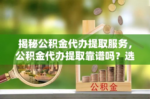 错那揭秘公积金代办提取服务，公积金代办提取靠谱吗？选择前你需要知道这些！