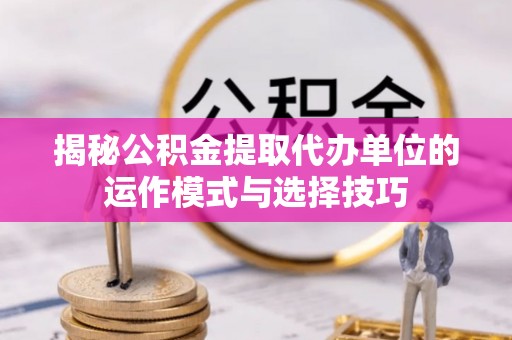 错那揭秘公积金提取代办单位的运作模式与选择技巧