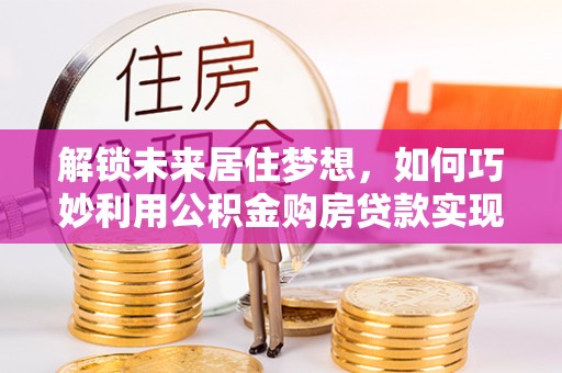 错那解锁未来居住梦想，如何巧妙利用公积金购房贷款实现房产投资