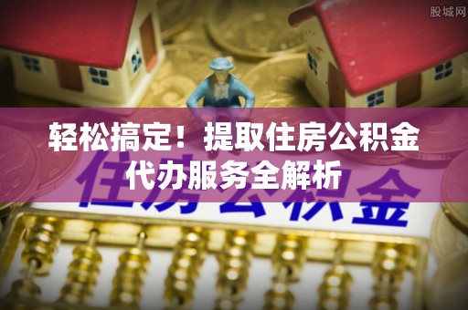 错那轻松搞定！提取住房公积金代办服务全解析