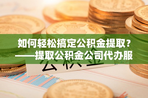 错那如何轻松搞定公积金提取？——提取公积金公司代办服务全解析