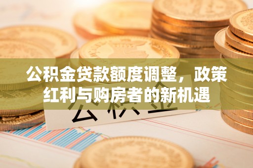 错那公积金贷款额度调整，政策红利与购房者的新机遇