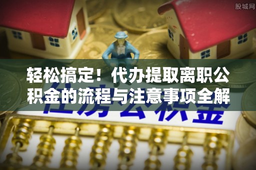 错那轻松搞定！代办提取离职公积金的流程与注意事项全解析