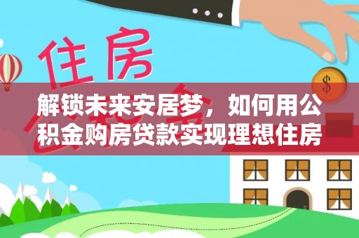 错那解锁未来安居梦，如何用公积金购房贷款实现理想住房计划