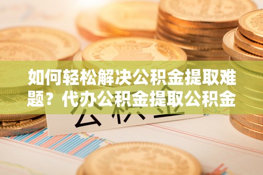 错那如何轻松解决公积金提取难题？代办公积金提取公积金服务详解
