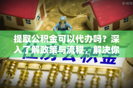 错那提取公积金可以代办吗？深入了解政策与流程，解决你的疑问