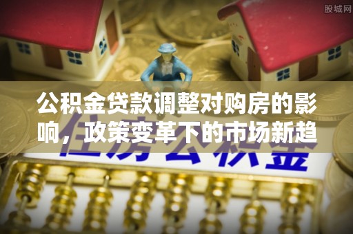 错那公积金贷款调整对购房的影响，政策变革下的市场新趋势