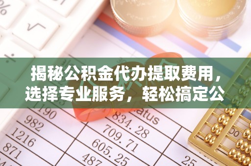 错那揭秘公积金代办提取费用，选择专业服务，轻松搞定公积金提取