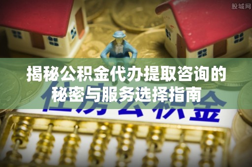 错那揭秘公积金代办提取咨询的秘密与服务选择指南
