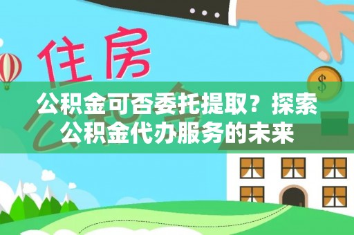 错那公积金可否委托提取？探索公积金代办服务的未来