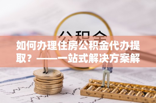错那如何办理住房公积金代办提取？——一站式解决方案解析